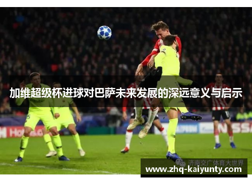 加维超级杯进球对巴萨未来发展的深远意义与启示