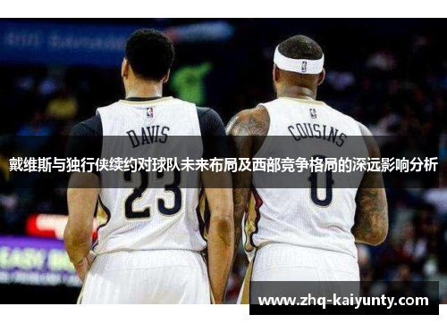 戴维斯与独行侠续约对球队未来布局及西部竞争格局的深远影响分析