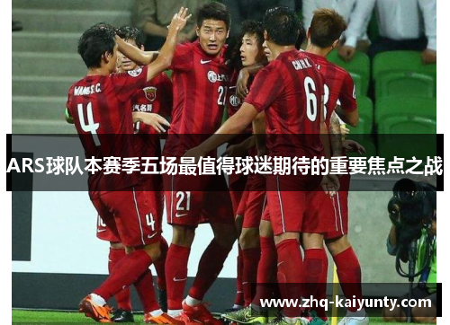 ARS球队本赛季五场最值得球迷期待的重要焦点之战