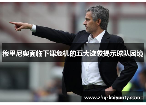 穆里尼奥面临下课危机的五大迹象揭示球队困境