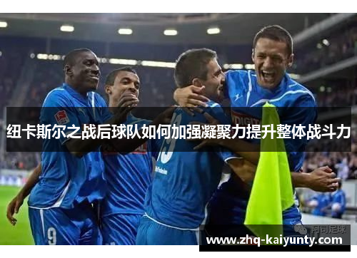 纽卡斯尔之战后球队如何加强凝聚力提升整体战斗力