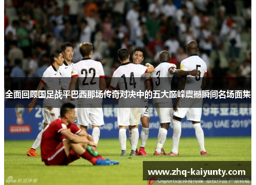 全面回顾国足战平巴西那场传奇对决中的五大巅峰震撼瞬间名场面集