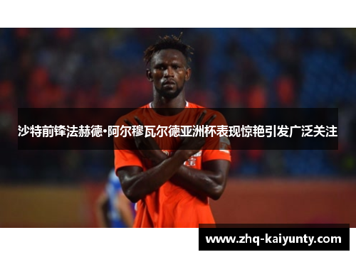 沙特前锋法赫德·阿尔穆瓦尔德亚洲杯表现惊艳引发广泛关注