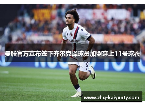 曼联官方宣布签下齐尔克泽球员加盟穿上11号球衣